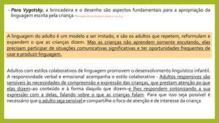 • Para Vygotsky, a brincadeira e o desenho são aspectos fundamentais para a apropriação da
linguagem escrita pela criança -Situação de escrita pela criança: p. 30 a 32
A linguagem do adulto é um modelo a ser imitado, e são os adultos que repetem, reformulam e
expandem o que as crianças dizem. Mas as crianças não aprendem somente escutando, elas
precisam participar de situações comunicativas significativas e ter oportunidades frequentes de
usar e produzir linguagem.
Adultos com estilos colaborativos de linguagem promovem o desenvolvimento linguístico infantil.
A responsividade verbal e emocional acompanha o estilo colaborativo - Adultos responsivos são
sensíveis às necessidades de compreensão e expressão das crianças, que prestam atenção ao que
elas dizem–ao conteúdo e à forma daquilo que dizem–e lhes respondem sintonizando a sua
expressão com a delas, falando sobre o que as crianças falam. Para que isso seja possível é
necessário que o adulto seja sensível e compartilhe o foco de atenção e de interesse da criança
 