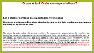 O que é ler? Onde começa a leitura?
No inicio da vida todos nós somos retalhos. Ao nascermos, somos feitos de retalhos: as
sensações corporais, as primeiras tentativas de ligar os fatos percebidos a um significado, a voz a
um rosto, as representações dos pais sobre o filho que chegou...Essa roupagem, ainda
desmembrada, é um conjunto de retalhos que, para ser devidamente costurado, exigirá a
construção de uma MANTA PROTETORA DE LINGUAGEM, FEITA DE PALAVRAS. Retalhos de
sentido, retalhos de experiência e uma envoltura narrativa que é gestada na situação dialógica e
comunicativa que os acompanhantes da criança começam a tecer.
O acesso a leitura e a literatura são direitos culturais: isto implica um movimento
em direção ao início da vida
Ler é atribuir sentidos às experiências vivenciadas
 