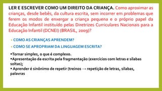 • COMO AS CRIANÇAS APRENDEM?
• COMO SE APROPRIAM DA LINGUAGEM ESCRITA?
LER E ESCREVER COMO UM DIREITO DA CRIANÇA. Como aproximar as
crianças, desde bebês, da cultura escrita, sem incorrer em problemas que
ferem os modos de enxergar a criança pequena e o próprio papel da
Educação Infantil instituído pelas Diretrizes Curriculares Nacionais para a
Educação Infantil (DCNEI) (BRASIL, 2009)?
Tornar simples, o que é complexo.
Apresentação da escrita pela fragmentação (exercícios com letras e sílabas
soltas);
 Aprender é sinônimo de repetir (treinos → repetição de letras, sílabas,
palavras
 