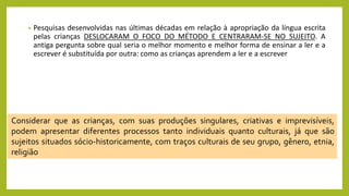 • Pesquisas desenvolvidas nas últimas décadas em relação à apropriação da língua escrita
pelas crianças DESLOCARAM O FOCO DO MÉTODO E CENTRARAM-SE NO SUJEITO. A
antiga pergunta sobre qual seria o melhor momento e melhor forma de ensinar a ler e a
escrever é substituída por outra: como as crianças aprendem a ler e a escrever
Considerar que as crianças, com suas produções singulares, criativas e imprevisíveis,
podem apresentar diferentes processos tanto individuais quanto culturais, já que são
sujeitos situados sócio-historicamente, com traços culturais de seu grupo, gênero, etnia,
religião
 