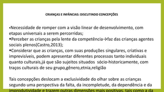 CRIANÇAS E INFÂNCIAS: DISCUTINDO CONCEPÇÕES
Necessidade de romper com a visão linear de desenvolvimento, com
etapas universais a serem percorridas;
Perceber as crianças pela lente da competência→faz das crianças agentes
sociais plenos(Castro,2013);
Considerar que as crianças, com suas produções singulares, criativas e
imprevisíveis, podem apresentar diferentes processos tanto individuais
quanto culturais,já que são sujeitos situados sócio-historicamente, com
traços culturais de seu grupo,gênero,etnia,religião
Tais concepções deslocam a exclusividade do olhar sobre as crianças
segundo uma perspectiva da falta, da incompletude, da dependência e da
 