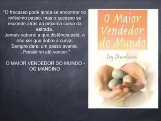 "O fracasso pode ainda se encontrar no 
milésimo passo, mas o sucesso se 
esconde atrás da próxima curva da 
estrada. 
Jamais saberei a que distância está, a 
não ser que dobre a curva. 
Sempre darei um passo avante. 
...Persistirei até vencer." 
O MAIOR VENDEDOR DO MUNDO - 
OG MANDINO 
 