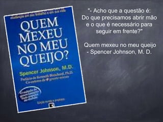 "- Acho que a questão é: 
Do que precisamos abrir mão 
e o que é necessário para 
seguir em frente?" 
Quem mexeu no meu queijo 
- Spencer Johnson, M. D. 
 