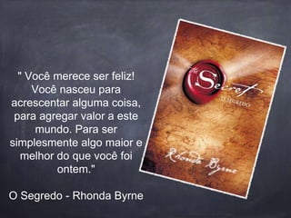 " Você merece ser feliz! 
Você nasceu para 
acrescentar alguma coisa, 
para agregar valor a este 
mundo. Para ser 
simplesmente algo maior e 
melhor do que você foi 
ontem." 
O Segredo - Rhonda Byrne 
 