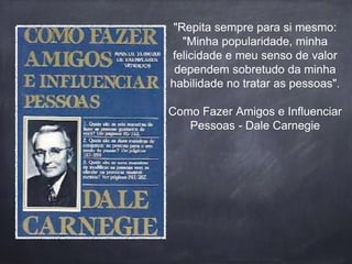 "Repita sempre para si mesmo: 
"Minha popularidade, minha 
felicidade e meu senso de valor 
dependem sobretudo da minha 
habilidade no tratar as pessoas". 
Como Fazer Amigos e Influenciar 
Pessoas - Dale Carnegie 
 