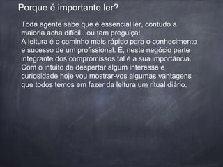 Porque é importante ler? 
Toda agente sabe que é essencial ler, contudo a 
maioria acha difícil...ou tem preguiça! 
A leitura é o caminho mais rápido para o conhecimento 
e sucesso de um profissional. É, neste negócio parte 
integrante dos compromissos tal é a sua importância. 
Com o intuito de despertar algum interesse e 
curiosidade hoje vou mostrar-vos algumas vantagens 
que todos temos em fazer da leitura um ritual diário. 
 