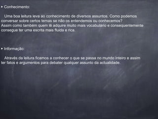 ▶️ Conhecimento: 
Uma boa leitura leva ao conhecimento de diversos assuntos. Como podemos 
conversar sobre certos temas se não os entendemos ou conhecemos? 
Assim como também quem lê adquire muito mais vocabulário e consequentemente 
consegue ter uma escrita mais fluida e rica. 
▶️ Informação: 
Através da leitura ficamos a conhecer o que se passa no mundo inteiro e assim 
ter fatos e argumentos para debater qualquer assunto da actualidade. 
 