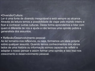 ▶️Diversão/Cultura: 
Ler é uma fonte de diversão inesgotável e está sempre ao alcance . 
Através da leitura temos a possibilidade de viajar pelo mundo inteiro e 
ficar a conhecer outras culturas. Desta forma aprendemos a lidar com 
quem é diferente de nós e ajuda a não termos uma opinião pobre e 
generalista dos assuntos. 
▶️ Reflexão/Desenvolvimento pessoal: 
Ao ler tornamo-nos reflexivos, ou seja, formamos um ideia própria 
sobre qualquer assunto. Quando temos conhecimentos dos vários 
lados de uma história ou informação somos capazes de refletir e 
adaptar o nosso pensar e assim formar uma opinião e isso traz-nos 
crescimento e desenvolvimento pessoal. 
 