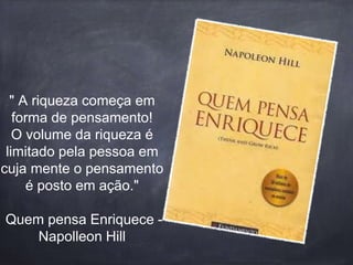 " A riqueza começa em 
forma de pensamento! 
O volume da riqueza é 
limitado pela pessoa em 
cuja mente o pensamento 
é posto em ação." 
Quem pensa Enriquece - 
Napolleon Hill 
 