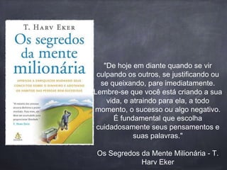 "De hoje em diante quando se vir 
culpando os outros, se justificando ou 
se queixando, pare imediatamente. 
Lembre-se que você está criando a sua 
vida, e atraindo para ela, a todo 
momento, o sucesso ou algo negativo. 
É fundamental que escolha 
cuidadosamente seus pensamentos e 
suas palavras." 
Os Segredos da Mente Milionária - T. 
Harv Eker 
 