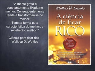 "A mente grata é 
constantemente fixada no 
melhor. Consequentemente 
tende a transformar-se no 
melhor. 
Toma a forma ou a 
característica do melhor, e 
receberá o melhor." 
Ciência para ficar rico - 
Wallace D. Wattles 
 
