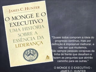 "Quase todos compram a ideia do 
progresso contínuo, mas por 
definição é impossível melhorar, a 
não ser que mudemos. 
São sempre pessoas corajosas da 
linha de frente que desafiam e 
fazem as perguntas que abrirão 
caminho para as outras." 
O MONGE E O EXECUTIVO - 
JAMES C. HUNTER 
 