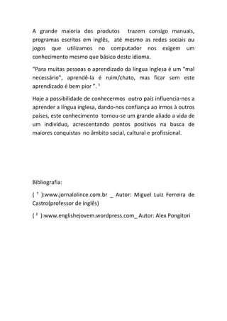 A grande maioria dos produtos trazem consigo manuais,
programas escritos em inglês, até mesmo as redes sociais ou
jogos que utilizamos no computador nos exigem um
conhecimento mesmo que básico deste idioma.
“Para muitas pessoas o aprendizado da língua inglesa é um “mal
necessário”, aprendê-la é ruim/chato, mas ficar sem este
aprendizado é bem pior ”. ¹
Hoje a possibilidade de conhecermos outro país influencia-nos a
aprender a língua inglesa, dando-nos confiança ao irmos à outros
países, este conhecimento tornou-se um grande aliado a vida de
um indivíduo, acrescentando pontos positivos na busca de
maiores conquistas no âmbito social, cultural e profissional.
Bibliografia:
( ¹ ):www.jornalolince.com.br _ Autor: Miguel Luiz Ferreira de
Castro(professor de inglês)
( ² ):www.englishejovem.wordpress.com_ Autor: Alex Pongitori
 