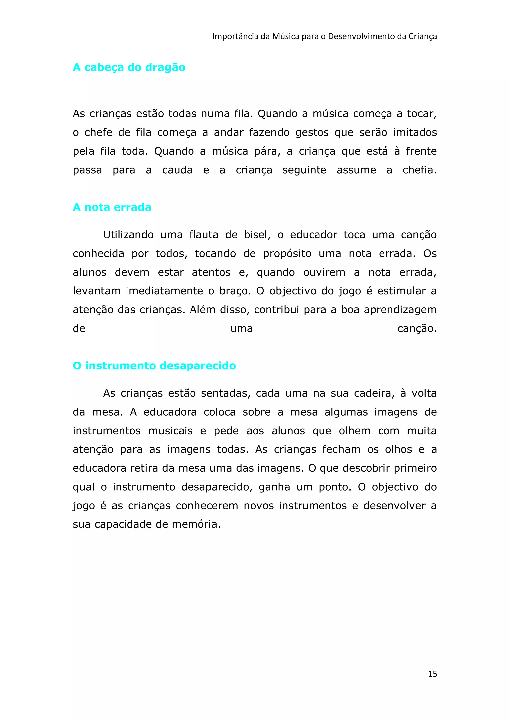 Importância da Música para o Desenvolvimento da Criança


A cabeça do dragão



As crianças estão todas numa fila. Quando a música começa a tocar,
o chefe de fila começa a andar fazendo gestos que serão imitados
pela fila toda. Quando a música pára, a criança que está à frente
passa para a cauda e a criança seguinte                assume      a chefia.


A nota errada

     Utilizando uma flauta de bisel, o educador toca uma canção
conhecida por todos, tocando de propósito uma nota errada. Os
alunos devem estar atentos e, quando ouvirem a nota errada,
levantam imediatamente o braço. O objectivo do jogo é estimular a
atenção das crianças. Além disso, contribui para a boa aprendizagem
de                           uma                                      canção.


O instrumento desaparecido

     As crianças estão sentadas, cada uma na sua cadeira, à volta
da mesa. A educadora coloca sobre a mesa algumas imagens de
instrumentos musicais e pede aos alunos que olhem com muita
atenção para as imagens todas. As crianças fecham os olhos e a
educadora retira da mesa uma das imagens. O que descobrir primeiro
qual o instrumento desaparecido, ganha um ponto. O objectivo do
jogo é as crianças conhecerem novos instrumentos e desenvolver a
sua capacidade de memória.




                                                                             15
 