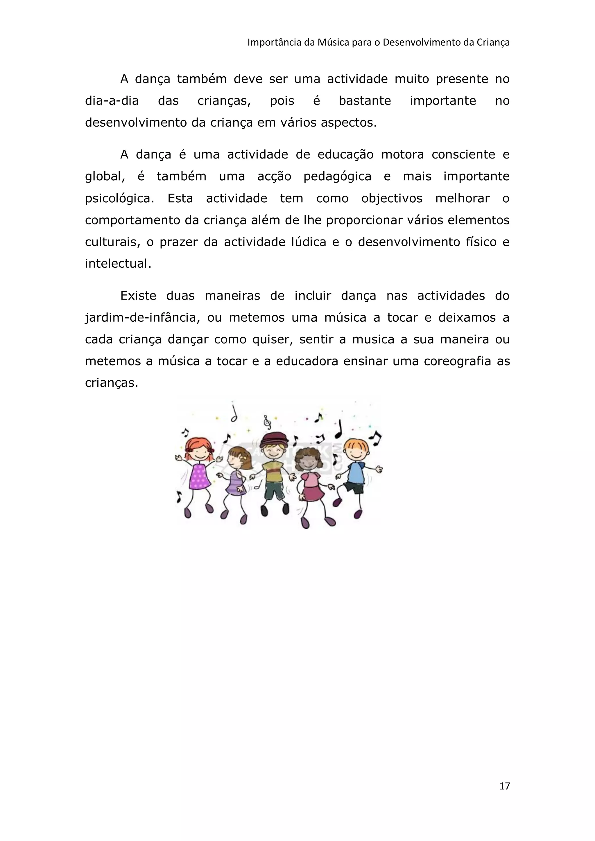 Importância da Música para o Desenvolvimento da Criança


      A dança também deve ser uma actividade muito presente no
dia-a-dia      das     crianças,     pois   é     bastante       importante       no
desenvolvimento da criança em vários aspectos.

      A dança é uma actividade de educação motora consciente e
global, é      também     uma acção pedagógica e               mais importante
psicológica.    Esta    actividade    tem    como     objectivos      melhorar      o
comportamento da criança além de lhe proporcionar vários elementos
culturais, o prazer da actividade lúdica e o desenvolvimento físico e
intelectual.

      Existe duas maneiras de incluir dança nas actividades do
jardim-de-infância, ou metemos uma música a tocar e deixamos a
cada criança dançar como quiser, sentir a musica a sua maneira ou
metemos a música a tocar e a educadora ensinar uma coreografia as
crianças.




                                                                                   17
 