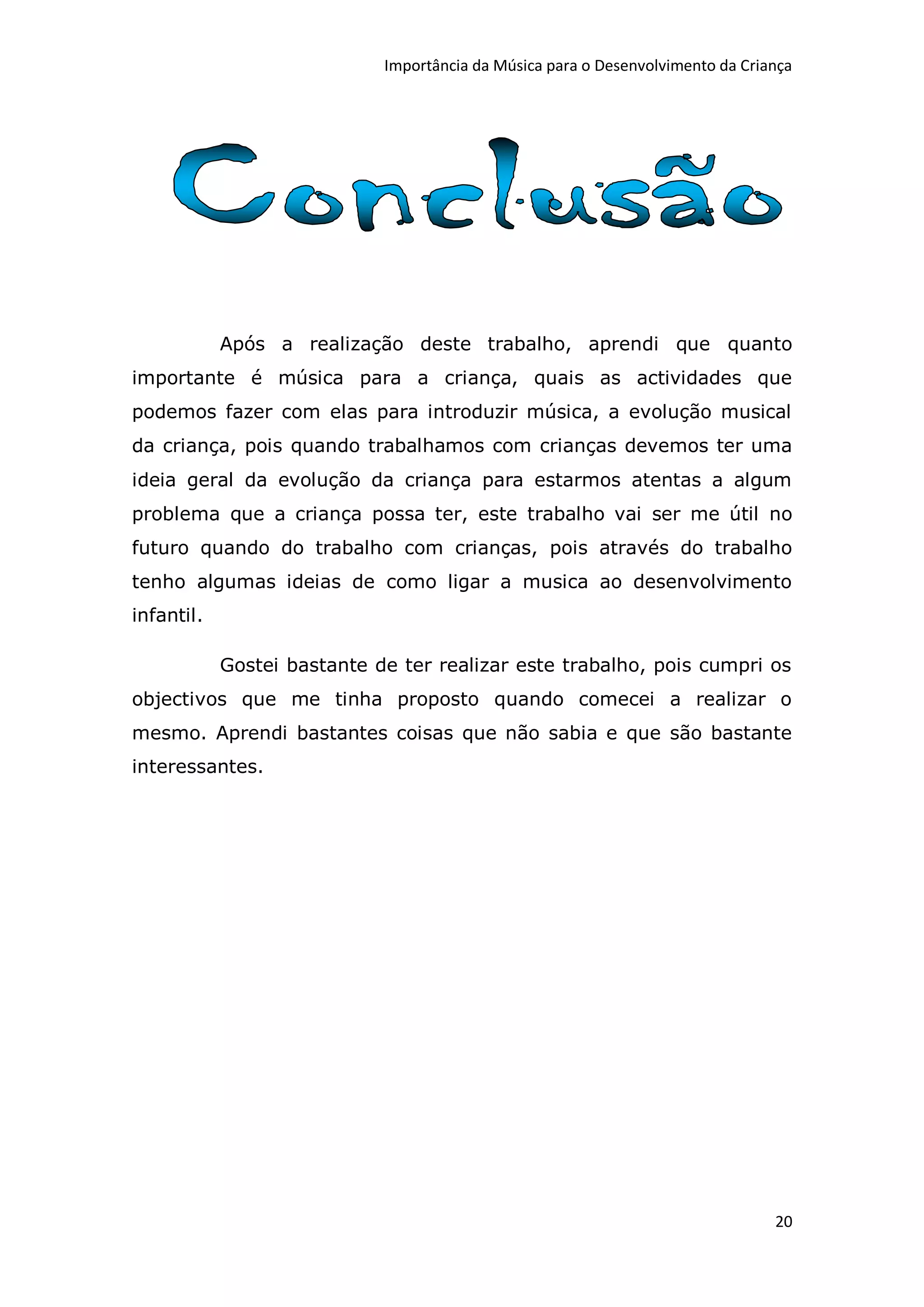 Importância da Música para o Desenvolvimento da Criança




            Após a realização deste trabalho, aprendi que quanto
importante é música para a criança, quais as actividades que
podemos fazer com elas para introduzir música, a evolução musical
da criança, pois quando trabalhamos com crianças devemos ter uma
ideia geral da evolução da criança para estarmos atentas a algum
problema que a criança possa ter, este trabalho vai ser me útil no
futuro quando do trabalho com crianças, pois através do trabalho
tenho algumas ideias de como ligar a musica ao desenvolvimento
infantil.

            Gostei bastante de ter realizar este trabalho, pois cumpri os
objectivos que me tinha proposto quando comecei a realizar o
mesmo. Aprendi bastantes coisas que não sabia e que são bastante
interessantes.




                                                                                 20
 