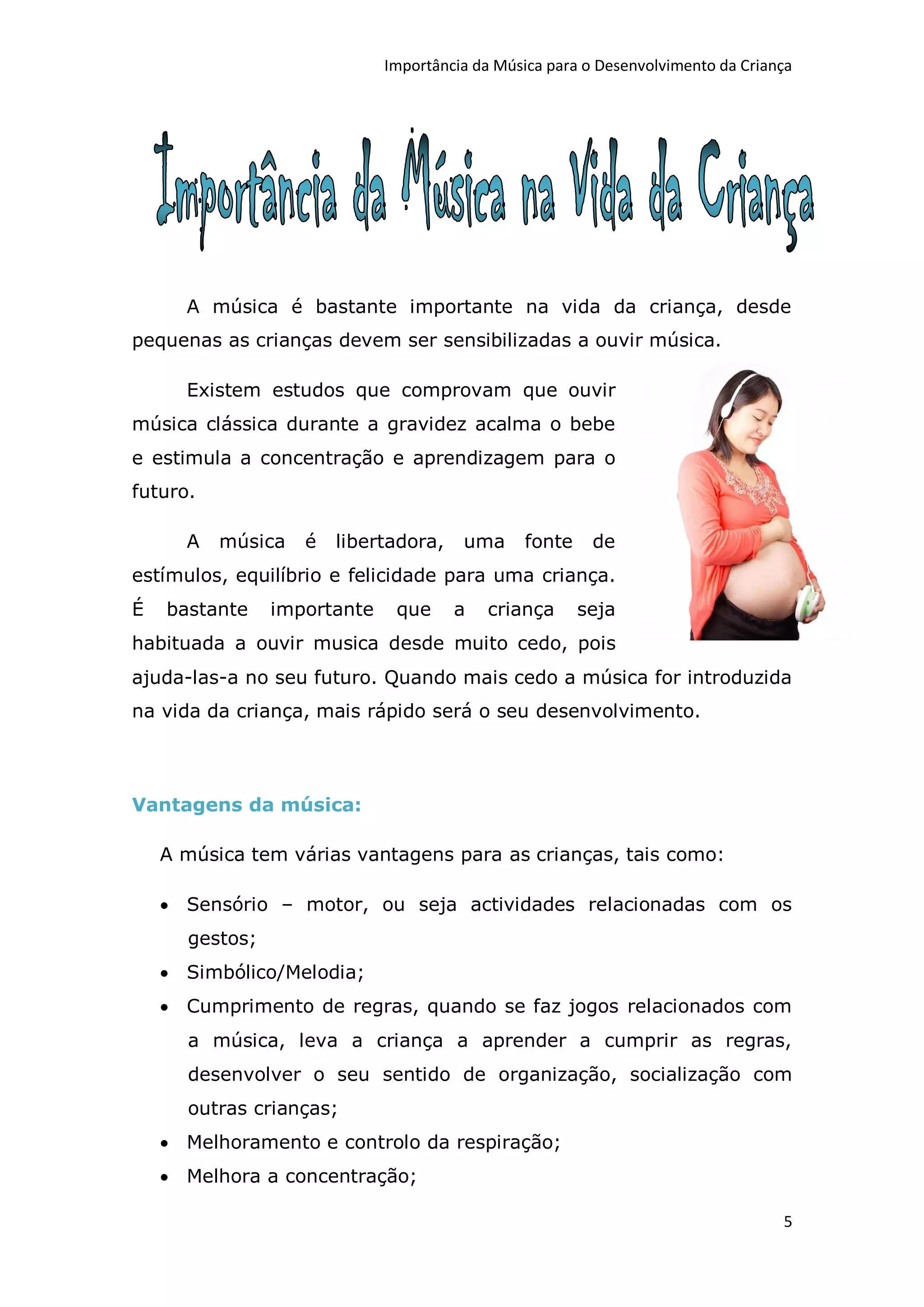 Importância da Música para o Desenvolvimento da Criança




      A música é bastante importante na vida da criança, desde
pequenas as crianças devem ser sensibilizadas a ouvir música.

      Existem estudos que comprovam que ouvir
música clássica durante a gravidez acalma o bebe
e estimula a concentração e aprendizagem para o
futuro.

      A   música   é   libertadora,    uma     fonte     de
estímulos, equilíbrio e felicidade para uma criança.
É   bastante    importante    que     a   criança      seja
habituada a ouvir musica desde muito cedo, pois
ajuda-las-a no seu futuro. Quando mais cedo a música for introduzida
na vida da criança, mais rápido será o seu desenvolvimento.




Vantagens da música:

    A música tem várias vantagens para as crianças, tais como:

     Sensório – motor, ou seja actividades relacionadas com os
      gestos;
     Simbólico/Melodia;
     Cumprimento de regras, quando se faz jogos relacionados com
      a música, leva a criança a aprender a cumprir as regras,
      desenvolver o seu sentido de organização, socialização com
      outras crianças;
     Melhoramento e controlo da respiração;
     Melhora a concentração;

                                                                                  5
 