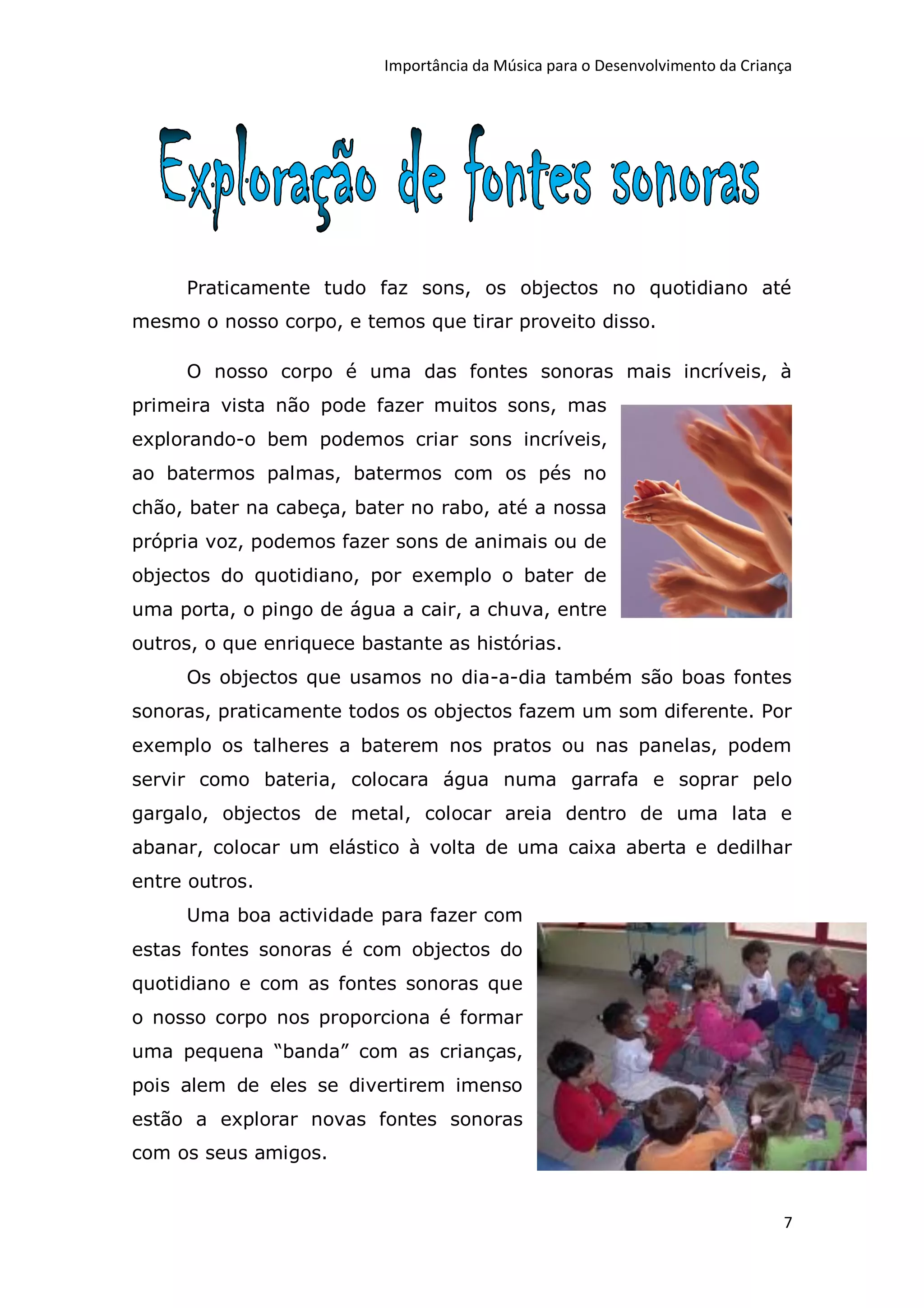 Importância da Música para o Desenvolvimento da Criança




     Praticamente tudo faz sons, os objectos no quotidiano até
mesmo o nosso corpo, e temos que tirar proveito disso.

     O nosso corpo é uma das fontes sonoras mais incríveis, à
primeira vista não pode fazer muitos sons, mas
explorando-o bem podemos criar sons incríveis,
ao batermos palmas, batermos com os pés no
chão, bater na cabeça, bater no rabo, até a nossa
própria voz, podemos fazer sons de animais ou de
objectos do quotidiano, por exemplo o bater de
uma porta, o pingo de água a cair, a chuva, entre
outros, o que enriquece bastante as histórias.
     Os objectos que usamos no dia-a-dia também são boas fontes
sonoras, praticamente todos os objectos fazem um som diferente. Por
exemplo os talheres a baterem nos pratos ou nas panelas, podem
servir como bateria, colocara água numa garrafa e soprar pelo
gargalo, objectos de metal, colocar areia dentro de uma lata e
abanar, colocar um elástico à volta de uma caixa aberta e dedilhar
entre outros.
     Uma boa actividade para fazer com
estas fontes sonoras é com objectos do
quotidiano e com as fontes sonoras que
o nosso corpo nos proporciona é formar
uma pequena “banda” com as crianças,
pois alem de eles se divertirem imenso
estão a explorar novas fontes sonoras
com os seus amigos.


                                                                               7
 