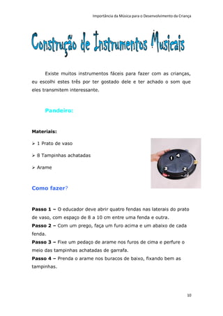 Importância da Música para o Desenvolvimento da Criança




     Existe muitos instrumentos fáceis para fazer com as crianças,
eu escolhi estes três por ter gostado dele e ter achado o som que
eles transmitem interessante.



     Pandeiro:


Materiais:

 1 Prato de vaso

 8 Tampinhas achatadas

 Arame



Como fazer?


Passo 1 – O educador deve abrir quatro fendas nas laterais do prato
de vaso, com espaço de 8 a 10 cm entre uma fenda e outra.
Passo 2 – Com um prego, faça um furo acima e um abaixo de cada
fenda.
Passo 3 – Fixe um pedaço de arame nos furos de cima e perfure o
meio das tampinhas achatadas de garrafa.
Passo 4 – Prenda o arame nos buracos de baixo, fixando bem as
tampinhas.




                                                                              10
 