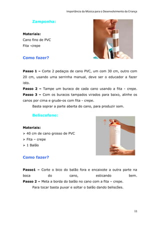 Importância da Música para o Desenvolvimento da Criança


        Zamponha:


Materiais:
Cano fino de PVC
Fita -crepe


Como fazer?


Passo 1 – Corte 2 pedaços de cano PVC, um com 30 cm, outro com
20 cm, usando uma serrinha manual, deve ser o educador a fazer
isto.
Passo 2 – Tampe um buraco de cada cano usando a fita - crepe.
Passo 3 – Com os buracos tampados virados para baixo, alinhe os
canos por cima e grude-os com fita - crepe.
        Basta soprar a parte aberta do cano, para produzir som.

        Beliscofone:


Materiais:
 40 cm de cano grosso de PVC
 Fita – crepe
 1 Balão


Como fazer?


Passo1 – Corte o bico do balão fora e encaixote a outra parte na
boca             do            cano,               esticando                 bem.
Passo 2 – Meta a borda do balão no cano com a fita – crepe.
        Para tocar basta puxar e soltar o balão dando beliscões.




                                                                                 11
 