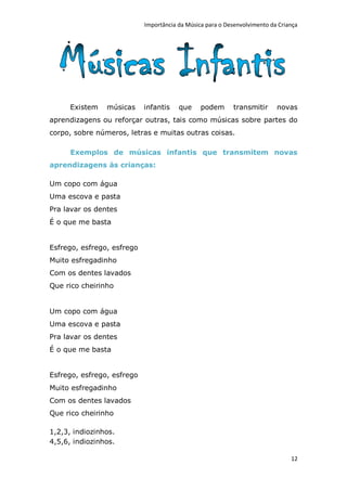 Importância da Música para o Desenvolvimento da Criança




     Existem    músicas     infantis    que     podem      transmitir      novas
aprendizagens ou reforçar outras, tais como músicas sobre partes do
corpo, sobre números, letras e muitas outras coisas.

      Exemplos de músicas infantis que transmitem novas
aprendizagens às crianças:

Um copo com água
Uma escova e pasta
Pra lavar os dentes
É o que me basta


Esfrego, esfrego, esfrego
Muito esfregadinho
Com os dentes lavados
Que rico cheirinho


Um copo com água
Uma escova e pasta
Pra lavar os dentes
É o que me basta


Esfrego, esfrego, esfrego
Muito esfregadinho
Com os dentes lavados
Que rico cheirinho

1,2,3, indiozinhos.
4,5,6, indiozinhos.

                                                                                12
 