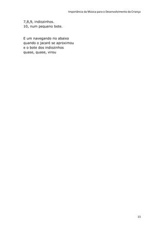 Importância da Música para o Desenvolvimento da Criança


7,8,9, indiozinhos.
10, num pequeno bote.


E um navegando rio abaixo
quando o jacaré se aproximou
e o bote dos indiozinhos
quase, quase, virou




                                                                            13
 