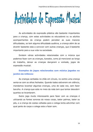 Importância da Música para o Desenvolvimento da Criança




     As actividades de expressão plástica são bastante importantes
para a criança, com estas actividades os educadores ou os adultos
acompanhantes    da   criança   podem      perceber     as    suas    maiores
dificuldades, se tem alguma dificuldade auditiva, a criança além de se
divertir bastante esta a conviver com outras crianças, que é bastante
importante para a sua vida na sociedade.

     Existem várias actividades relacionadas com a música que
podemos fazer com as crianças, karaoke, como já mencionei ao longo
do trabalho, deixar as crianças dançarem a vontade, jogos de
expressão musical.

     Exemplos de jogos relacionados com música jogados no
jardim-de-infância:

     As crianças sentadas no chão em círculo, no centro uma criança
senta-se com os olhos fechados. Quando todos estiverem em silêncio,
mandamos levantar algumas crianças, uma de cada vez, sem fazer
barulho. A criança que esta no meio da roda tem que tentar descobrir
quantos se levantaram.
     Outro jogo muito interessante para fazer com as crianças é
utilizando as fontes sonoras do nosso corpo, bater palmas, bater os
pés, e a criança de costas voltadas para o colega tenta adivinhar com
qual parte do corpo o colega esta a fazer som.




                                                                              14
 