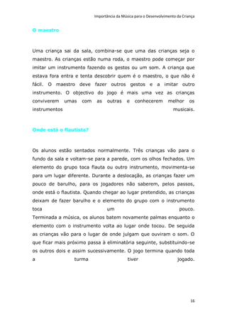 Importância da Música para o Desenvolvimento da Criança


O maestro



Uma criança sai da sala, combina-se que uma das crianças seja o
maestro. As crianças estão numa roda, o maestro pode começar por
imitar um instrumento fazendo os gestos ou um som. A criança que
estava fora entra e tenta descobrir quem é o maestro, o que não é
fácil. O maestro deve       fazer outros         gestos   e   a imitar outro
instrumento. O objectivo do jogo é mais uma vez as crianças
conviverem     umas   com    as   outras     e    conhecerem        melhor      os
instrumentos                                                           musicais.



Onde está o flautista?



Os alunos estão sentados normalmente. Três crianças vão para o
fundo da sala e voltam-se para a parede, com os olhos fechados. Um
elemento do grupo toca flauta ou outro instrumento, movimenta-se
para um lugar diferente. Durante a deslocação, as crianças fazer um
pouco de barulho, para os jogadores não saberem, pelos passos,
onde está o flautista. Quando chegar ao lugar pretendido, as crianças
deixam de fazer barulho e o elemento do grupo com o instrumento
toca                              um                                      pouco.
Terminada a música, os alunos batem novamente palmas enquanto o
elemento com o instrumento volta ao lugar onde tocou. De seguida
as crianças vão para o lugar de onde julgam que ouviram o som. O
que ficar mais próximo passa à eliminatória seguinte, substituindo-se
os outros dois e assim sucessivamente. O jogo termina quando toda
a                 turma                       tiver                      jogado.




                                                                                16
 