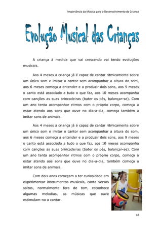 Importância da Música para o Desenvolvimento da Criança




      A criança à medida que vai crescendo vai tendo evoluções
musicais.

      Aos 4 meses a criança já é capaz de cantar ritmicamente sobre
um único som e imitar o cantor sem acompanhar a altura do som,
aos 6 meses começa a entender e a produzir dois sons, aos 9 meses
o canto está associado a tudo o que faz, aos 10 meses acompanha
com canções as suas brincadeiras (bater os pés, balançar-se). Com
um ano tenta acompanhar ritmos com o próprio corpo, começa a
estar atendo aos sons que ouve no dia-a-dia, começa também a
imitar sons de animais.

      Aos 4 meses a criança já é capaz de cantar ritmicamente sobre
um único som e imitar o cantor sem acompanhar a altura do som,
aos 6 meses começa a entender e a produzir dois sons, aos 9 meses
o canto está associado a tudo o que faz, aos 10 meses acompanha
com canções as suas brincadeiras (bater os pés, balançar-se). Com
um ano tenta acompanhar ritmos com o próprio corpo, começa a
estar atendo aos sons que ouve no dia-a-dia, também começa a
imitar sons de animais.

      Com dois anos começam a ter curiosidade em
experimentar instrumentos musicais, canta versos
soltos,   normalmente     fora     de    tom,    reconhece
algumas     melodias,     as      músicas       que     ouve
estimulam-na a cantar.



                                                                                   18
 