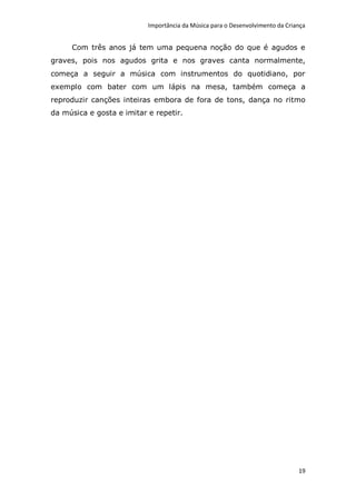 Importância da Música para o Desenvolvimento da Criança


     Com três anos já tem uma pequena noção do que é agudos e
graves, pois nos agudos grita e nos graves canta normalmente,
começa a seguir a música com instrumentos do quotidiano, por
exemplo com bater com um lápis na mesa, também começa a
reproduzir canções inteiras embora de fora de tons, dança no ritmo
da música e gosta e imitar e repetir.




                                                                               19
 