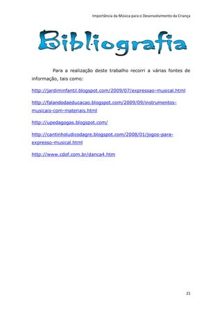 Importância da Música para o Desenvolvimento da Criança




        Para a realização deste trabalho recorri a várias fontes de
informação, tais como:

http://jardiminfantil.blogspot.com/2009/07/expressao-musical.html

http://falandodaeducacao.blogspot.com/2009/09/instrumentos-
musicais-com-materiais.html

http://upedagogas.blogspot.com/

http://cantinholudicodagre.blogspot.com/2008/01/jogos-para-
expresso-musical.html

http://www.cdof.com.br/danca4.htm




                                                                             21
 