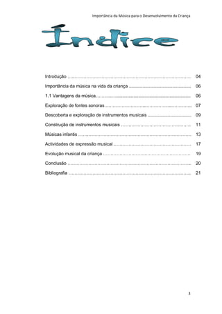 Importância da Música para o Desenvolvimento da Criança




Introdução …..……………………………………………………………………                                                      04

Importância da música na vida da criança ..................................................   06

1.1 Vantagens da música………..…............................................................     06

Exploração de fontes sonoras .……………………...……………..………….. 07

Descoberta e exploração de instrumentos musicais ................................... 09

Construção de instrumentos musicais ………………………………….…….                                         11

Músicas infantis …….…………………………………………………………… 13

Actividades de expressão musical .……………………………………………                                           17

Evolução musical da criança ………………………..…………………………                                             19

Conclusão ………………………………………………………………………..                                                       20

Bibliografia ……………………………………………………………………….                                                     21




                                                                                         3
 