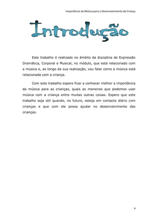Importância da Música para o Desenvolvimento da Criança




     Este trabalho é realizado no âmbito da disciplina de Expressão
Dramática, Corporal e Musical, no módulo, que está relacionado com
a música e, ao longo da sua realização, vou falar como a música está
relacionada com a criança.

     Com este trabalho espero ficar a conhecer melhor a importância
da música para as crianças, quais as maneiras que podemos usar
música com a criança entre muitas outras coisas. Espero que este
trabalho seja útil quando, no futuro, esteja em contacto diário com
crianças e que com ele possa ajudar no desenvolvimento das
crianças.




                                                                                  4
 