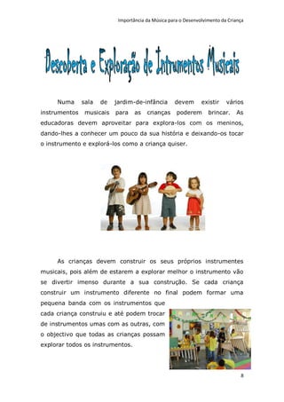 Importância da Música para o Desenvolvimento da Criança




     Numa      sala   de   jardim-de-infância       devem       existir    vários
instrumentos    musicais   para    as   crianças     poderem       brincar.    As
educadoras devem aproveitar para explora-los com os meninos,
dando-lhes a conhecer um pouco da sua história e deixando-os tocar
o instrumento e explorá-los como a criança quiser.




     As crianças devem construir os seus próprios instrumentes
musicais, pois além de estarem a explorar melhor o instrumento vão
se divertir imenso durante a sua construção. Se cada criança
construir um instrumento diferente no final podem formar uma
pequena banda com os instrumentos que
cada criança construiu e até podem trocar
de instrumentos umas com as outras, com
o objectivo que todas as crianças possam
explorar todos os instrumentos.




                                                                                 8
 