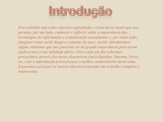 IntroduçãoEste trabalho tem como objectivo aprofundar o tema de tal modo que nos permita, por um lado, conhecer e reflectir sobre a importância dastecnologias de informação e comunicação actualmente e, por outro lado, imaginar como serão daqui a centenas de anos. Assim, abordaremos alguns subtemas que nos parecem ser de grande importância para assim explicarmos a sua utilidade diária. Para cada um dos subtemas procurámos através dos meios disponíveis (enciclopédias, Internet, livros, etc.) dar a informação possível para o melhor conhecimento deste tema.Esperamos alcançar os nossos objectivos fazendo um trabalho completo e interessante. 