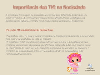 Importância das TIC na SociedadeA tecnologia tem origem na sociedade, exercendo uma influência decisiva no seu desenvolvimento. A sociedade portuguesa tem usufruído dessas tecnologias, na administração pública, central e local e na estrutura empresarial portuguesa.  O uso das TIC na administração pública localO contributo das TIC para a desburocratização e transparência aumenta a melhoria do bem-estar e da qualidade de vida do cidadão. Os resultados relativo à disponibilização de serviços on-line e à qualidade da sua prestação demonstram claramente que Portugal esta ainda a dar os primeiros passos na importância do papel das TIC enquanto instrumento potenciador da mudança e promotor da modernização pelos serviços administrativos, na cidadania e da racionalidade económica.