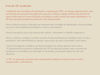 O uso das TIC na educaçãoA utilização das tecnologias de informação e comunicação (TIC), no sistema educativo deve visar um horizonte de actuação dos professores que não se limita à simples melhoria da eficácia do ensino tradicional ou à mera utilização tecnológica escolar, através dos meios informáticos. As TIC têm um papel profundo na educação. Elas proporcionam:Novos objectivos para a educação que emergem uma sociedade de informação e da necessidade de exercer uma cidadania participativa, critica e interveniente;