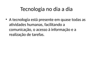 Tecnologia no dia a dia
• A tecnologia está presente em quase todas as
atividades humanas, facilitando a
comunicação, o acesso à informação e a
realização de tarefas.
 