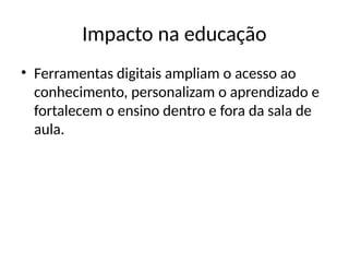 Impacto na educação
• Ferramentas digitais ampliam o acesso ao
conhecimento, personalizam o aprendizado e
fortalecem o ensino dentro e fora da sala de
aula.
 