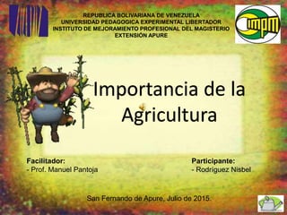 REPUBLICA BOLIVARIANA DE VENEZUELA
UNIVERSIDAD PEDAGOGICA EXPERIMENTAL LIBERTADOR
INSTITUTO DE MEJORAMIENTO PROFESIONAL DEL MAGISTERIO
EXTENSIÓN APURE
Facilitador:
- Prof. Manuel Pantoja
Importancia de la
Agricultura
Participante:
- Rodríguez Nisbel
San Fernando de Apure, Julio de 2015.
 