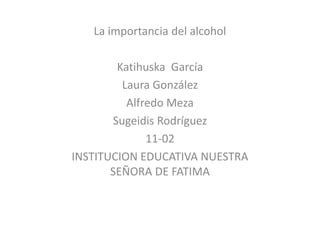 La importancia del alcohol

Katihuska García
Laura González
Alfredo Meza
Sugeidis Rodríguez
11-02
INSTITUCION EDUCATIVA NUESTRA
SEÑORA DE FATIMA

 