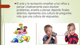 El arte y la recreación enseñan a los niños a
pensar creativamente para resolver
problemas, enseña a pensar dejando final...