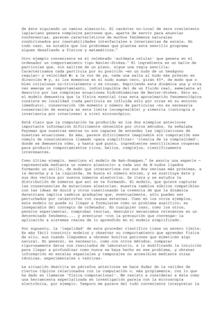 de éste siguiendo un camino aleatorio. El carácter no-local de este crecimiento
laplaciano genera complejos patrones que, aparte de servir para anunciar
conferencias, parecen característicos de muchos fenómenos naturales
condicionados por inestabilidades interfaciales e invariancias de escala. En
todo caso, es notable que los problemas que plantea este sencillo programa
siguen desafiando a físicos y matemáticos.2
Otro ejemplo conveniente es el celebrado 'autómata celular' que genera en el
ordenador un comportamiento tipo Navier-Stokes.3
El ingrediente es un baile de
partículas que, sin salirse de un plano, sigue una regla sencilla:
Caracterizamos cada partícula por su posición —en un nudo de un hexágono
regular— y velocidad v; a la voz de ya, cada una salta al nudo más próximo en
dirección v y, si los momentos en el nudo suman cero, giran 60º, de modo que o
bien colisionan no-trivialmente o se cruzan. Repitiendo esta dinámica una y otra
vez emerge un comportamiento, indistinguible del de un fluido real, semejante al
descrito por las complejas ecuaciones hidrodinámicas de Navier-Stokes. Esto es,
el modelo demuestra que la física esencial tras esta aproximación fenomenológica
consiste en localidad (cada partícula es influida sólo por otras en su entorno
inmediato), conservación (de momento y número de partículas —no es necesaria
conservación de energía en este límite incompresible) y simetría (isotropía e
invariancia por rotaciones) a nivel microscópico.
Está claro que la computación ha producido en los dos ejemplos anteriores
importante información difícilmente obtenible por otros métodos. Ya señalaba
Feynman que nuestras mentes no son capaces de entender las implicaciones de
nuestras ecuaciones. Es más, parece difícilmente imaginable sin computación ese
cúmulo de conocimientos llamado —para simplificar— 'ciencia de la complejidad',
donde se demuestra cómo, y hasta qué punto, ingredientes sencillísimos cooperan
para producir comportamientos ricos, bellos, complejos, científicamente
interesantes.
Como último ejemplo, menciono el modelo de Bak-Sneppen.4
Se asocia una especie —
representada mediante un número aleatorio— a cada uno de N nudos ligados
formando un anillo, de modo que interacciona con sus dos vecinas más próximas, a
la derecha y a la izquierda. Se busca el número mínimo, y se sustituye éste y
sus dos vecinos por nuevos números aleatorios. Se itera y se estudia la
distribución de números que así se va formando. El modelo, que quiere capturar
las consecuencias de mutaciones aleatorias, muestra cambios súbitos compatibles
con las ideas de Gould y otros cuestionando la creencia de que la dinámica
darwiniana implica cambios graduales que, eventualmente, sólo pueden ser
perturbados por catástrofes con causas externas. Como en los otros ejemplos,
este modelo no puede ni llegar a formularse como un problema analítico; es
inseparable del concepto de ordenador. En cualquier caso, como los otros,
permite experimentar, comprobar teorías, descubrir mecanismos relevantes en un
determinado fenómeno,... y aventurar —con la precaución que convenga— la
aplicación a sistemas reales de lo aprendido en el modelo simplificado.
Por supuesto, la 'legalidad' de este proceder científico tiene un severo límite.
Es más fácil construir modelos y observar su comportamiento que aprender física
de ello, aun cuando lleguemos a obtener bonitos patrones que mimeticen algo
natural. En general, es necesario, como con otros métodos, comparar
rigurosamente datos con resultados de laboratorio, e ir modificando la intuición
para llegar a profundizar como nunca se haya hecho en ese problema, y obtener
información en escalas espaciales y temporales no accesibles mediante otras
técnicas, experimentales o teóricas.
La situación descrita en párrafos anteriores me hace dudar de la validez de
ciertos tópicos relacionados con la computación o, más propiamente, con lo que
ha dado en llamarse 'física computacional'. Me resisto a considerar a ésta como
una herramienta especializada en investigación pareja con la microscopía
electrónica, por ejemplo. Tampoco me parece del todo conveniente interpretar la
 