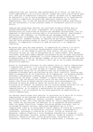 computación como una (tercera) rama metodológica de la física, al lado de la
física experimental y de la física teórica. Aunque hay cierta justificación para
ello, dado que la computación científica 'compite' de hecho con el experimento
de laboratorio y con la teoría matemática como herramienta en la investigación
en ciencia e ingeniería, me parece más importante resaltar que la física
computacional, hoy, es más una disciplina enfocada hacia modelos algorítmicos
que una herramienta a la que acudimos cuando el tratamiento analítico se hace
difícil.
Imaginad que necesitamos resolver las ecuaciones de Navier-Stokes para un
sistema determinado. Se trata, simplemente, de un problema de ecuaciones
diferenciales con condiciones de frontera que abordamos discretizando, esto es,
adaptando la descripción continua dada a la estructura digital, esencialmente
discontinua, del ordenador. La información que obtenemos puede ser muy
importante pero es probable que, si nos vemos involucrados a menudo en este tipo
de computación, acabemos teniendo la impresión de que estamos condenados a
realizar estos procesos porque no somos lo suficientemente inteligentes. Por
supuesto, la computación rutinaria no debe de sustituir a la indagación
científica.
Me parece que, para que sean propias, la computación en ciencia y la física
computacional han de involucrar necesariamente creatividad en un sentido
científico, y no sólo desde un punto de vista técnico. En otro caso se
convierten en algo así como la herramienta de un 'pobre hombre' para obtener
resultados. Este pobre hombre depende crucialmente de que se vayan construyendo
mayores y más rápidos ordenadores. La física computacional propiamente dicha se
ha desarrollado a menudo en laptops. Además, es tan útil para teóricos como para
experimentalistas y, es más, me atrevo a decir que su uso no puede considerarse
exclusivo de expertos.
Quizás es interesante distinguir en este momento entre la ciencia computacional
('computational science') y la ciencia de los ordenadores o de la computación
('computer science'), que aquí ha dado en llamarse informática. Los físicos
computacionales suelen ver la informática como una actividad que genera
programas orientados hacia aplicaciones de poco valor científico, mientras que,
desde la perspectiva de los científicos de la computación, los primeros parecen
aferrados a herramientas y métodos que parecen neolíticos en su falta de
sofisticación (de hecho, llaman 'sofware' o soporte lógico a sus programas). En
definitiva, hay una barrera artificial entre las dos ciencias. En la práctica,
muchos científicos se habrán sentido como bichos raros perturbadores al
acercarse en busca de ayuda al centro de cálculo de su institución. Esta
situación ha de cambiar; es necesario que los físicos aunemos esfuerzos con los
informáticos y con los matemáticos en el desarrollo de herramientas
computacionales, en la creación y mantenimiento de entornos científicos
convenientes, y en la formación de una nueva generación de especialistas en
ciencia computacional.
Los métodos desarrollados para explorar la naturaleza en el marco de la física
computacional se han mostrado de enorme utilidad en otros dominios,
particularmente, matemáticas, química, biología, ingeniería, medicina y
sociología. Es más, sólo tiene sentido hablar de 'física computacional' puesto
que, siendo sus aplicaciones variadísimas, en la vanguardia de prácticamente
todos los campos científicos, siempre involucran métodos similares. Para la
curiosidad de algunos lectores, mencionaré rápidamente que la física
computacional tiene en la actualidad un fuerte impacto en física de la materia
condensada, ciencia de los materiales, física de plasmas, hidrodinámica y
turbulencia, astronomía y ciencias de la tierra, incluso en relación con
desastres, cambios climáticos y otros fenómenos atmosféricos y oceánicos, y en
matemáticas aplicadas, biología, química cuántica, diseño de fármacos y ciencia
molecular, industria nuclear, física de partículas, tecnología de la
información, evolución, ecología, dinámica de poblaciones, y finanzas, por
 