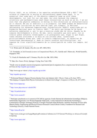 Física (APS), en su informe a las agencias estadounidenses DOE y NSF:15
The
science of computing is moving at extraordinary speed these days. It is
essential that some part of the physics community keep up with these
developments, not just for our own sake, but also because the computer
scientists and mathematicians need these interactions as much as we do. I am not
sure that the physics community is moving in this directions as enthusiastically
as it should. Me uno al análisis y a la plegaria. Los EEUU acaban de desarrollar
importantes iniciativas en este sentido como, por ejemplo, la National
Partnership for Advanced Computational Infrastructure (NPACI) auspiciada por su
Fundación Nacional para la Ciencia (NSF).16
Es obvio que Europa ha de hacer
esfuerzos semejantes y, por lo que a nosotros atañe más de cerca, España ha de
sumarse decididamente a ellos. Es más, sería razonable que este país, con un
crónico pobre esfuerzo investigador y un presupuesto que, digan lo que digan,
todos venimos sintiendo a la baja en los últimos años, incentivase
prioritariamente áreas que, como la ciencia computacional, no necesitan de
inversiones descomunales y, dado su fuerte carácter multidisciplinar, son
capaces de tirar significativamente de la investigación en todos los campos. Así
sea.
1
T.A. Witten and L.M. Sander, Phys.Rev.Lett. 47, 1400 (1981)
2
J.F. Fernández, in 2nd Granada Lectures in Computational Physics, P.L. Garrido and J. Marro eds., World Scientific,
Singapore 1993.
3
U. Frisch, B. Hasslacher and Y. Pomeau, Phys.Rev.Lett. 56, 1505 (1986)
4
P. Bak, How Nature Works, Springer--Verlag, New York 1996.
5
Puede verse un ejemplo concreto de programa experimental para la asignatura física computacional de la Licenciatura
de Física en http://ergodic.ugr.es/cphys/
6
http://www.ugr.es/~docto/ y http://ergodic.ugr.es/efm/
7
http://ergodic.ugr.es/cp/
8
“Profesional Master's Degrees Promise Quicker Entry into Industry Jobs”, Physics Today, p.54, June 1999 y
“Developing a Computer-Rich Physics Curriculum at a Liberal-Arts College”, Computers in Physics 11, 437 (1997)
9
http://www.iupap.org/
10
http://www.phys.ntnu.no/~alexh/CPG/
11
http://fz-juelich.de/nic/
12
http://www.cecam.fr/
13
Participan actualmente en el consorcio CECAM las agencias: Fonds National de la Recherche Scientifique (Bélgica),
Netherlandse Organisatie voor Wetenschappelijk Onderzoek}, Centre National de la Recherche Scientifique y
Commisariat á l'Energie Atomique (Francia), Consiglio Nazionale delle Richerche e Instituto Nazionale di Fisica della
Materia (Italia), Engineering and Physical Sciences Research Council (Reino Unido), Foundation for Research and
Technology (Grecia) y Fonds National Suisse.
14
http://simu.ulb.ac.be/
15
http://www.er.doe.gov/ssi/LangerReport.pdf contiene el informe en el US National Workshop on Advanced Scientific
Computing.
16
http://www.npaci.edu/
 