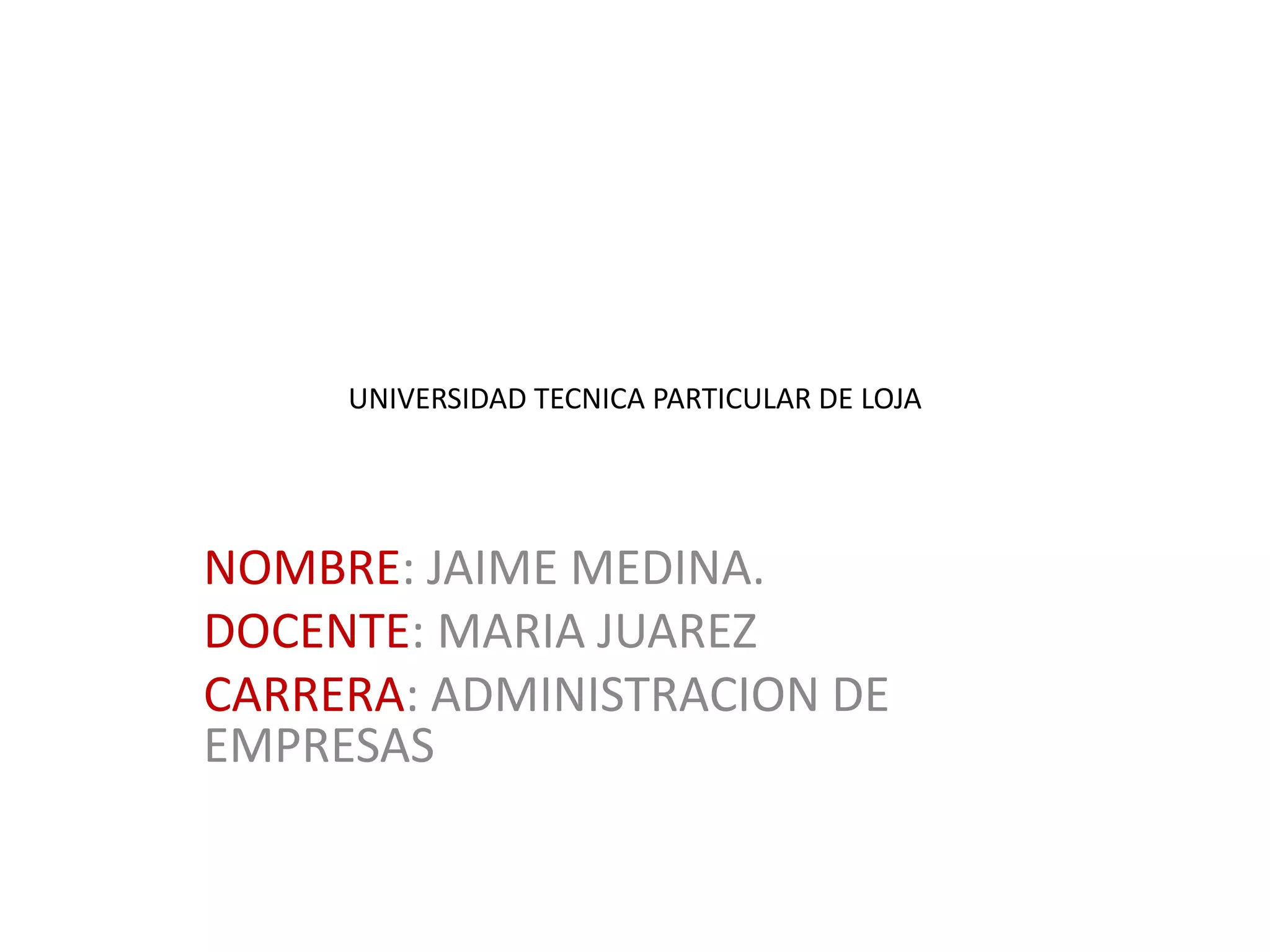 UNIVERSIDAD TECNICA PARTICULAR DE LOJA
NOMBRE: JAIME MEDINA.
DOCENTE: MARIA JUAREZ
CARRERA: ADMINISTRACION DE
EMPRESAS