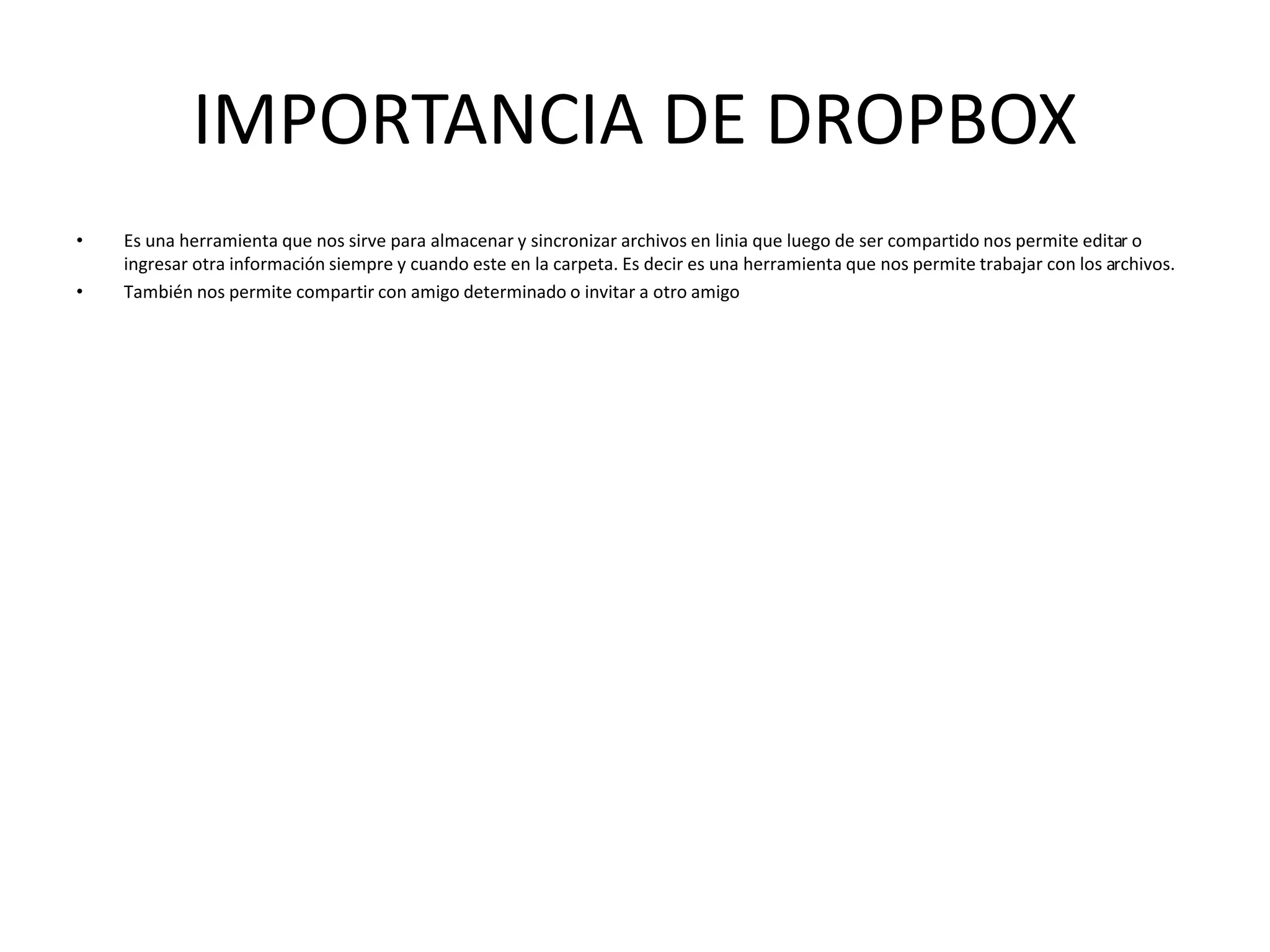 IMPORTANCIA DE DROPBOX
• Es una herramienta que nos sirve para almacenar y sincronizar archivos en linia que luego de ser compartido nos permite editar o
ingresar otra información siempre y cuando este en la carpeta. Es decir es una herramienta que nos permite trabajar con los archivos.
• También nos permite compartir con amigo determinado o invitar a otro amigo