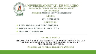 UNIVERSIDAD ESTATL DE MILAGRO
PEDAGOGÍA DE LOS IDIOMAS NACIONALES Y
EXTRANJEROS
SUBJECT: MEDIOS CONVERGENTES TIC
LEVEL:
4TH SEMESTER
STUDENTS:
 EDUARDO LUIS ARGUDO MONTES
 OSCAR IVAN BORJA LLIVICHUZCA
 MAURICIO SORIANO
UNITE & TOPIC:
RECONOCER LAS FUNCIONES Y CARACTERÍSTICAS DE LAS
HERRAMIENTAS TIC PARA EL APRENDIZAJE EN EL
PROCESO EDUCATIVO.
ZAMBRANO PACHAY JORGE FRANCISCO
 
