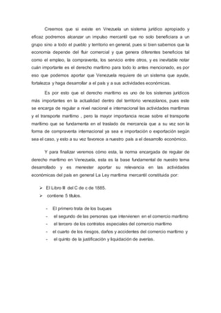 Creemos que si existe en Vnezuela un sistema jurídico apropiado y
eficaz podremos alcanzar un impulso mercantil que no solo beneficiara a un
grupo sino a todo el pueblo y territorio en general, pues si bien sabemos que la
economía depende del fluir comercial y que genera diferentes beneficios tal
como el empleo, la compraventa, los servicio entre otros, y es inevitable notar
cuán importante es el derecho marítimo para todo lo antes mencionado, es por
eso que podemos aportar que Venezuela requiere de un sistema que ayude,
fortalezca y haga desarrollar a el país y a sus actividades económicas.
Es por esto que el derecho marítimo es uno de los sistemas jurídicos
más importantes en la actualidad dentro del territorio venezolanos, pues este
se encarga de regular a nivel nacional e internacional las actividades marítimas
y el transporte marítimo , pero la mayor importancia recae sobre el transporte
marítimo que se fundamenta en el traslado de mercancía que a su vez son la
forma de compraventa internacional ya sea e importación o exportación según
sea el caso, y esto a su vez favorece a nuestro país a el desarrollo económico.
Y para finalizar veremos cómo esta, la norma encargada de regular de
derecho marítimo en Venezuela, esta es la base fundamental de nuestro tema
desarrollado y es menester aportar su relevancia en las actividades
económicas del país en general La Ley marítima mercantil constituida por:
 El Libro III del C de c de 1885.
 contiene 5 títulos.
- El primero trata de los buques
- el segundo de las personas que intervienen en el comercio marítimo
- el tercero de los contratos especiales del comercio marítimo
- el cuarto de los riesgos, daños y accidentes del comercio marítimo y
- el quinto de la justificación y liquidación de averías.
 