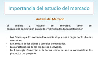 • Los Precios que los consumidores están dispuestos a pagar por los bienes
o servicios.
• La Cantidad de los bienes o servicios demandados.
• Las características de los productos o servicios.
• La Estrategia Comercial o la forma como se van a comercializar los
productos del proyecto.
El análisis y estudio del mercado, tanto del
consumidor, competidor, proveedor, y distribuidor, busca determinar:
Importancia del estudio del mercado
 